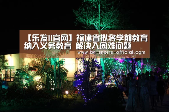 【乐发II官网】福建省拟将学前教育纳入义务教育 解决入园难问题(图4) 乐发II官网